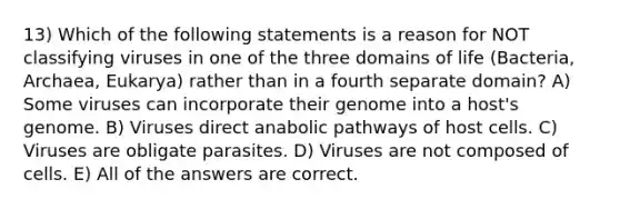 13) Which of the following statements is a reason for NOT classifying viruses in one of the three domains of life (Bacteria, Archaea, Eukarya) rather than in a fourth separate domain? A) Some viruses can incorporate their genome into a host's genome. B) Viruses direct anabolic pathways of host cells. C) Viruses are obligate parasites. D) Viruses are not composed of cells. E) All of the answers are correct.