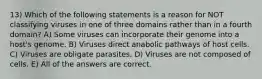 13) Which of the following statements is a reason for NOT classifying viruses in one of three domains rather than in a fourth domain? A) Some viruses can incorporate their genome into a host's genome. B) Viruses direct anabolic pathways of host cells. C) Viruses are obligate parasites. D) Viruses are not composed of cells. E) All of the answers are correct.