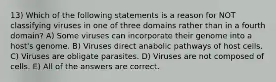 13) Which of the following statements is a reason for NOT classifying viruses in one of three domains rather than in a fourth domain? A) Some viruses can incorporate their genome into a host's genome. B) Viruses direct anabolic pathways of host cells. C) Viruses are obligate parasites. D) Viruses are not composed of cells. E) All of the answers are correct.