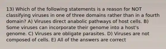 13) Which of the following statements is a reason for NOT classifying viruses in one of three domains rather than in a fourth domain? A) Viruses direct anabolic pathways of host cells. B) Some viruses can incorporate their genome into a host's genome. C) Viruses are obligate parasites. D) Viruses are not composed of cells. E) All of the answers are correct