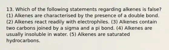 13. Which of the following statements regarding alkenes is false? (1) Alkenes are characterised by the presence of a double bond. (2) Alkenes react readily with electrophiles. (3) Alkenes contain two carbons joined by a sigma and a pi bond. (4) Alkenes are usually insoluble in water. (5) Alkenes are saturated hydrocarbons.