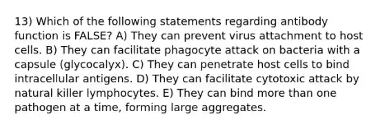 13) Which of the following statements regarding antibody function is FALSE? A) They can prevent virus attachment to host cells. B) They can facilitate phagocyte attack on bacteria with a capsule (glycocalyx). C) They can penetrate host cells to bind intracellular antigens. D) They can facilitate cytotoxic attack by natural killer lymphocytes. E) They can bind more than one pathogen at a time, forming large aggregates.