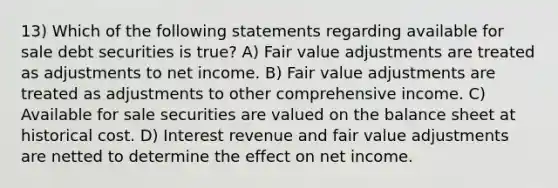 13) Which of the following statements regarding available for sale debt securities is true? A) Fair value adjustments are treated as adjustments to net income. B) Fair value adjustments are treated as adjustments to other comprehensive income. C) Available for sale securities are valued on the balance sheet at historical cost. D) Interest revenue and fair value adjustments are netted to determine the effect on net income.