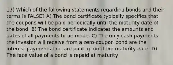 13) Which of the following statements regarding bonds and their terms is FALSE? A) The bond certificate typically specifies that the coupons will be paid periodically until the maturity date of the bond. B) The bond certificate indicates the amounts and dates of all payments to be made. C) The only cash payments the investor will receive from a zero-coupon bond are the interest payments that are paid up until the maturity date. D) The face value of a bond is repaid at maturity.