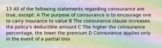 13 All of the following statements regarding coinsurance are true, except: A The purpose of coinsurance is to encourage one to carry insurance to value B The coinsurance clause increases the policy's deductible amount C The higher the coinsurance percentage, the lower the premium D Coinsurance applies only in the event of a partial loss