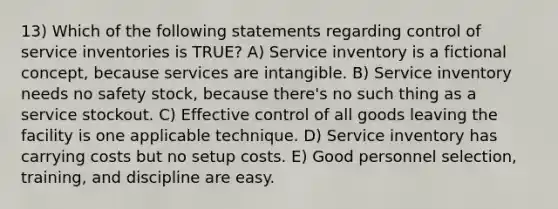 13) Which of the following statements regarding control of service inventories is TRUE? A) Service inventory is a fictional concept, because services are intangible. B) Service inventory needs no safety stock, because there's no such thing as a service stockout. C) Effective control of all goods leaving the facility is one applicable technique. D) Service inventory has carrying costs but no setup costs. E) Good personnel selection, training, and discipline are easy.