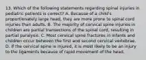 13. Which of the following statements regarding spinal injuries in pediatric patients is correct? A. Because of a child's proportionately large head, they are more prone to spinal cord injuries than adults. B. The majority of cervical spine injuries in children are partial transections of the spinal cord, resulting in partial paralysis. C. Most cervical spine fractures in infants and children occur between the first and second cervical vertebrae. D. If the cervical spine is injured, it is most likely to be an injury to the ligaments because of rapid movement of the head.