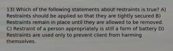 13) Which of the following statements about restraints is true? A) Restraints should be applied so that they are tightly secured B) Restraints remain in place until they are allowed to be removed. C) Restraint of a person appropriately is still a form of battery D) Restraints are used only to prevent client from harming themselves.