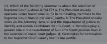 13. Which of the following statements about the selection of Supreme Court justices is FALSE? a. The President usually operates under fewer constraints in nominating members to the Supreme Court than to the lower courts. b. The President usually relies on the Attorney General and the Department of Justice to identify and screen candidates for the Court. c. Senators play a greater role in the recruitment of Supreme Court justices than in the selection of lower court judges. d. Candidates for nomination to the Supreme Court usually keep a low profile.