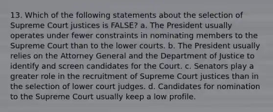 13. Which of the following statements about the selection of Supreme Court justices is FALSE? a. The President usually operates under fewer constraints in nominating members to the Supreme Court than to the lower courts. b. The President usually relies on the Attorney General and the Department of Justice to identify and screen candidates for the Court. c. Senators play a greater role in the recruitment of Supreme Court justices than in the selection of lower court judges. d. Candidates for nomination to the Supreme Court usually keep a low profile.