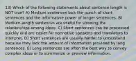 13) Which of the following statements about sentence length is NOT true? A) Medium sentences lack the punch of short sentences and the informative power of longer sentences. B) Medium-length sentences are useful for showing the relationships among ideas. C) Short sentences can be processed quickly and are easier for nonnative speakers and translators to interpret. D) Short sentences are usually harder to understand because they lack the amount of information provided by long sentences. E) Long sentences are often the best way to convey complex ideas or to summarize or preview information.