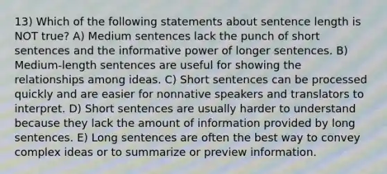 13) Which of the following statements about sentence length is NOT true? A) Medium sentences lack the punch of short sentences and the informative power of longer sentences. B) Medium-length sentences are useful for showing the relationships among ideas. C) Short sentences can be processed quickly and are easier for nonnative speakers and translators to interpret. D) Short sentences are usually harder to understand because they lack the amount of information provided by long sentences. E) Long sentences are often the best way to convey complex ideas or to summarize or preview information.