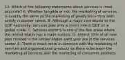 13. Which of the following statements about services is most accurate? A. Whether tangible or not, the marketing of services is exactly the same as the marketing of goods since they both satisfy customer needs. B. Although a major contributor to the GDP nationally, services play only a minor role in GDP on a global scale. C. Services exports is one of the few areas where the United States has a trade surplus. D. Almost 35% of all new jobs created in the United States each year are in the services sector. E. There is much more in common with the marketing of services and organizational products as there is between the marketing of services and the marketing of consumer products.