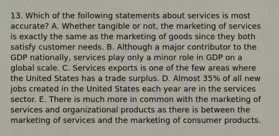 13. Which of the following statements about services is most accurate? A. Whether tangible or not, the marketing of services is exactly the same as the marketing of goods since they both satisfy customer needs. B. Although a major contributor to the GDP nationally, services play only a minor role in GDP on a global scale. C. Services exports is one of the few areas where the United States has a trade surplus. D. Almost 35% of all new jobs created in the United States each year are in the services sector. E. There is much more in common with the marketing of services and organizational products as there is between the marketing of services and the marketing of consumer products.