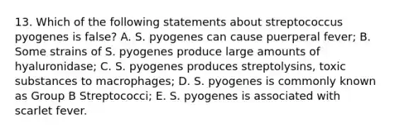 13. Which of the following statements about streptococcus pyogenes is false? A. S. pyogenes can cause puerperal fever; B. Some strains of S. pyogenes produce large amounts of hyaluronidase; C. S. pyogenes produces streptolysins, toxic substances to macrophages; D. S. pyogenes is commonly known as Group B Streptococci; E. S. pyogenes is associated with scarlet fever.