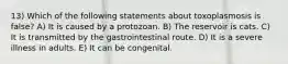 13) Which of the following statements about toxoplasmosis is false? A) It is caused by a protozoan. B) The reservoir is cats. C) It is transmitted by the gastrointestinal route. D) It is a severe illness in adults. E) It can be congenital.