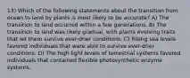 13) Which of the following statements about the transition from ocean to land by plants is most likely to be accurate? A) The transition to land occurred within a few generations. B) The transition to land was likely gradual, with plants evolving traits that let them survive ever-drier conditions. C) Rising sea levels favored individuals that were able to survive ever-drier conditions. D) The high light levels of terrestrial systems favored individuals that contained flexible photosynthetic enzyme systems.
