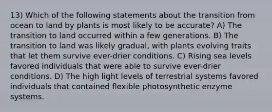 13) Which of the following statements about the transition from ocean to land by plants is most likely to be accurate? A) The transition to land occurred within a few generations. B) The transition to land was likely gradual, with plants evolving traits that let them survive ever-drier conditions. C) Rising sea levels favored individuals that were able to survive ever-drier conditions. D) The high light levels of terrestrial systems favored individuals that contained flexible photosynthetic enzyme systems.