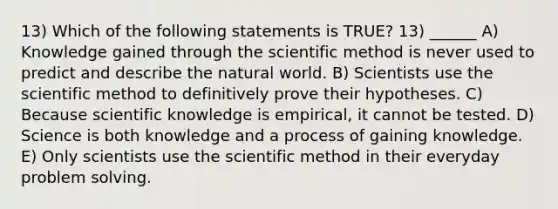 13) Which of the following statements is TRUE? 13) ______ A) Knowledge gained through the scientific method is never used to predict and describe the natural world. B) Scientists use the scientific method to definitively prove their hypotheses. C) Because scientific knowledge is empirical, it cannot be tested. D) Science is both knowledge and a process of gaining knowledge. E) Only scientists use the scientific method in their everyday problem solving.