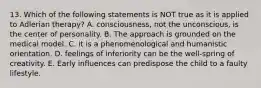 13. Which of the following statements is NOT true as it is applied to Adlerian therapy? A. consciousness, not the unconscious, is the center of personality. B. The approach is grounded on the medical model. C. it is a phenomenological and humanistic orientation. D. feelings of inferiority can be the well-spring of creativity. E. Early influences can predispose the child to a faulty lifestyle.