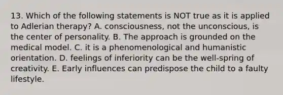 13. Which of the following statements is NOT true as it is applied to Adlerian therapy? A. consciousness, not the unconscious, is the center of personality. B. The approach is grounded on the medical model. C. it is a phenomenological and humanistic orientation. D. feelings of inferiority can be the well-spring of creativity. E. Early influences can predispose the child to a faulty lifestyle.