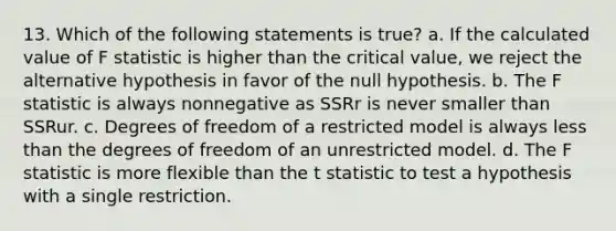 13. Which of the following statements is true? a. If the calculated value of F statistic is higher than the critical value, we reject the alternative hypothesis in favor of the null hypothesis. b. The F statistic is always nonnegative as SSRr is never smaller than SSRur. c. Degrees of freedom of a restricted model is always less than the degrees of freedom of an unrestricted model. d. The F statistic is more flexible than the t statistic to test a hypothesis with a single restriction.