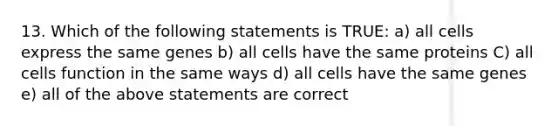 13. Which of the following statements is TRUE: a) all cells express the same genes b) all cells have the same proteins C) all cells function in the same ways d) all cells have the same genes e) all of the above statements are correct