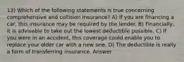 13) Which of the following statements is true concerning comprehensive and collision insurance? A) If you are financing a car, this insurance may be required by the lender. B) Financially, it is advisable to take out the lowest deductible possible. C) If you were in an accident, this coverage could enable you to replace your older car with a new one. D) The deductible is really a form of transferring insurance. Answer