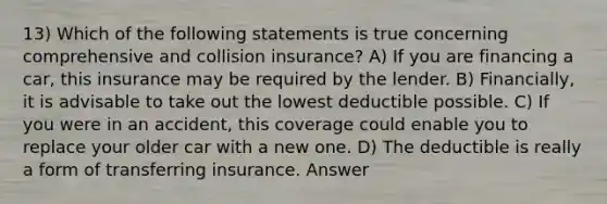 13) Which of the following statements is true concerning comprehensive and collision insurance? A) If you are financing a car, this insurance may be required by the lender. B) Financially, it is advisable to take out the lowest deductible possible. C) If you were in an accident, this coverage could enable you to replace your older car with a new one. D) The deductible is really a form of transferring insurance. Answer