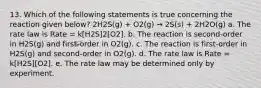 13. Which of the following statements is true concerning the reaction given below? 2H2S(g) + O2(g) → 2S(s) + 2H2O(g) a. The rate law is Rate = k[H2S]2[O2]. b. The reaction is second-order in H2S(g) and first-order in O2(g). c. The reaction is first-order in H2S(g) and second-order in O2(g). d. The rate law is Rate = k[H2S][O2]. e. The rate law may be determined only by experiment.