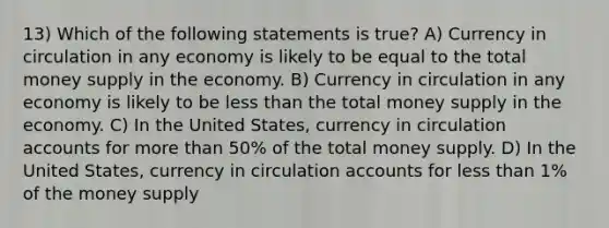 13) Which of the following statements is true? A) Currency in circulation in any economy is likely to be equal to the total money supply in the economy. B) Currency in circulation in any economy is likely to be less than the total money supply in the economy. C) In the United States, currency in circulation accounts for more than 50% of the total money supply. D) In the United States, currency in circulation accounts for less than 1% of the money supply