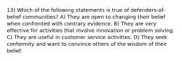 13) Which of the following statements is true of defenders-of-belief communities? A) They are open to changing their belief when confronted with contrary evidence. B) They are very effective for activities that involve innovation or problem solving. C) They are useful in customer service activities. D) They seek conformity and want to convince others of the wisdom of their belief.