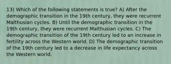 13) Which of the following statements is true? A) After the demographic transition in the 19th century, they were recurrent Malthusian cycles. B) Until the demographic transition in the 19th century, they were recurrent Malthusian cycles. C) The demographic transition of the 19th century led to an increase in fertility across the Western world. D) The demographic transition of the 19th century led to a decrease in life expectancy across the Western world.