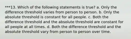 ***13. Which of the following statements is true? a. Only the difference threshold varies from person to person. b. Only the absolute threshold is constant for all people. c. Both the difference threshold and the absolute threshold are constant for all people at all times. d. Both the difference threshold and the absolute threshold vary from person to person over time.