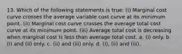 13. Which of the following statements is true: (i) Marginal cost curve crosses the average variable cost curve at its minimum point. (ii) Marginal cost curve crosses the average total cost curve at its minimum point. (iii) Average total cost is decreasing when marginal cost is less than average total cost. a. (i) only. b. (i) and (ii) only. c. (ii) and (iii) only. d. (i), (ii) and (iii).