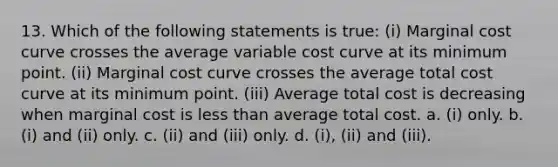 13. Which of the following statements is true: (i) Marginal cost curve crosses the average variable cost curve at its minimum point. (ii) Marginal cost curve crosses the average total cost curve at its minimum point. (iii) Average total cost is decreasing when marginal cost is less than average total cost. a. (i) only. b. (i) and (ii) only. c. (ii) and (iii) only. d. (i), (ii) and (iii).