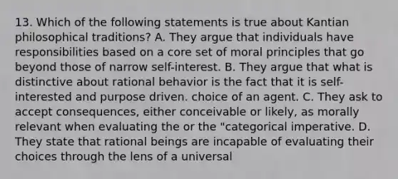 13. Which of the following statements is true about Kantian philosophical traditions? A. They argue that individuals have responsibilities based on a core set of moral principles that go beyond those of narrow self-interest. B. They argue that what is distinctive about rational behavior is the fact that it is self-interested and purpose driven. choice of an agent. C. They ask to accept consequences, either conceivable or likely, as morally relevant when evaluating the or the "categorical imperative. D. They state that rational beings are incapable of evaluating their choices through the lens of a universal