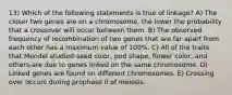 13) Which of the following statements is true of linkage? A) The closer two genes are on a chromosome, the lower the probability that a crossover will occur between them. B) The observed frequency of recombination of two genes that are far apart from each other has a maximum value of 100%. C) All of the traits that Mendel studied-seed color, pod shape, flower color, and others-are due to genes linked on the same chromosome. D) Linked genes are found on different chromosomes. E) Crossing over occurs during prophase II of meiosis.