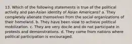 13. Which of the following statements is true of the political activity and pan-Asian identity of Asian Americans? a. They completely alienate themselves from the social organizations of their homeland. b. They have been slow to achieve political mobilization. c. They are very docile and do not participate in protests and demonstrations. d. They come from nations where political participation is encouraged.