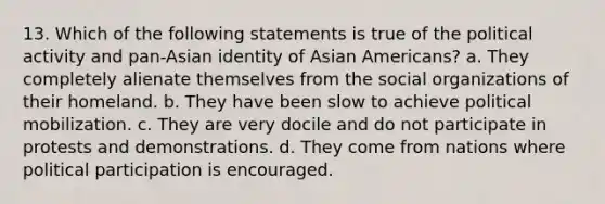 13. Which of the following statements is true of the political activity and pan-Asian identity of Asian Americans? a. They completely alienate themselves from the social organizations of their homeland. b. They have been slow to achieve political mobilization. c. They are very docile and do not participate in protests and demonstrations. d. They come from nations where political participation is encouraged.