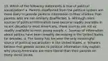 13. Which of the following statements is true of political socialization? a. Parents disaffected from the political system are more likely to provide political information to their children than parents who are not similarly disaffected. b. Although more sources of political information have become readily available in recent decades to most Americans, these sources are not as readily available to most young people. c. Sources of information about politics have been steadily decreasing in the United States for decades. d. The family has become the only meaningful source of political socialization in the United States. e. Scholars believe that greater access to political information may explain why young Americans are more liberal than their parents on many social issues.