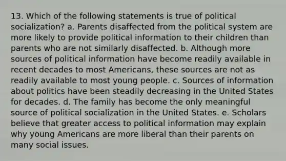 13. Which of the following statements is true of political socialization? a. Parents disaffected from the political system are more likely to provide political information to their children than parents who are not similarly disaffected. b. Although more sources of political information have become readily available in recent decades to most Americans, these sources are not as readily available to most young people. c. Sources of information about politics have been steadily decreasing in the United States for decades. d. The family has become the only meaningful source of political socialization in the United States. e. Scholars believe that greater access to political information may explain why young Americans are more liberal than their parents on many social issues.