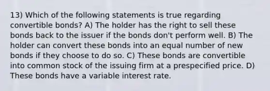 13) Which of the following statements is true regarding convertible bonds? A) The holder has the right to sell these bonds back to the issuer if the bonds don't perform well. B) The holder can convert these bonds into an equal number of new bonds if they choose to do so. C) These bonds are convertible into common stock of the issuing firm at a prespecified price. D) These bonds have a variable interest rate.