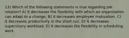 13) Which of the following statements is true regarding job rotation? A) It decreases the flexibility with which an organization can adapt to a change. B) It decreases employee motivation. C) It decreases productivity in the short run. D) It decreases supervisory workload. E) It decreases the flexibility in scheduling work