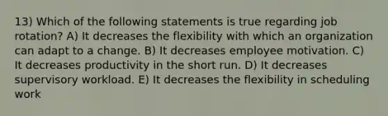 13) Which of the following statements is true regarding job rotation? A) It decreases the flexibility with which an organization can adapt to a change. B) It decreases employee motivation. C) It decreases productivity in the short run. D) It decreases supervisory workload. E) It decreases the flexibility in scheduling work