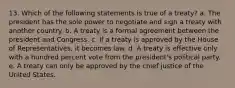 13. Which of the following statements is true of a treaty? a. The president has the sole power to negotiate and sign a treaty with another country. b. A treaty is a formal agreement between the president and Congress. c. If a treaty is approved by the House of Representatives, it becomes law. d. A treaty is effective only with a hundred percent vote from the president's political party. e. A treaty can only be approved by the chief justice of the United States.