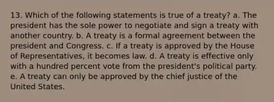 13. Which of the following statements is true of a treaty? a. The president has the sole power to negotiate and sign a treaty with another country. b. A treaty is a formal agreement between the president and Congress. c. If a treaty is approved by the House of Representatives, it becomes law. d. A treaty is effective only with a hundred percent vote from the president's political party. e. A treaty can only be approved by the chief justice of the United States.