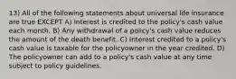 13) All of the following statements about universal life insurance are true EXCEPT A) Interest is credited to the policy's cash value each month. B) Any withdrawal of a policy's cash value reduces the amount of the death benefit. C) Interest credited to a policy's cash value is taxable for the policyowner in the year credited. D) The policyowner can add to a policy's cash value at any time subject to policy guidelines.