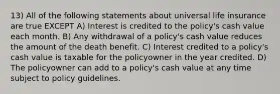 13) All of the following statements about universal life insurance are true EXCEPT A) Interest is credited to the policy's cash value each month. B) Any withdrawal of a policy's cash value reduces the amount of the death benefit. C) Interest credited to a policy's cash value is taxable for the policyowner in the year credited. D) The policyowner can add to a policy's cash value at any time subject to policy guidelines.