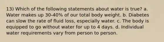 13) Which of the following statements about water is true? a. Water makes up 30-40% of our total body weight. b. Diabetes can slow the rate of fluid loss, especially water. c. The body is equipped to go without water for up to 4 days. d. Individual water requirements vary from person to person.